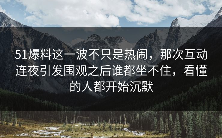 51爆料这一波不只是热闹，那次互动连夜引发围观之后谁都坐不住，看懂的人都开始沉默
