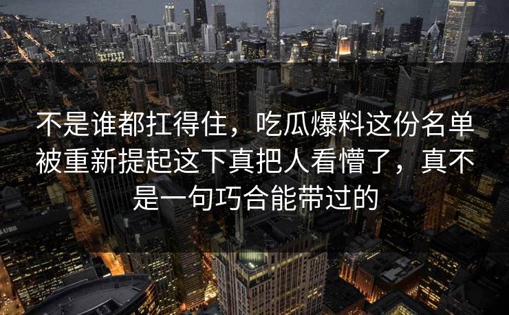 不是谁都扛得住，吃瓜爆料这份名单被重新提起这下真把人看懵了，真不是一句巧合能带过的