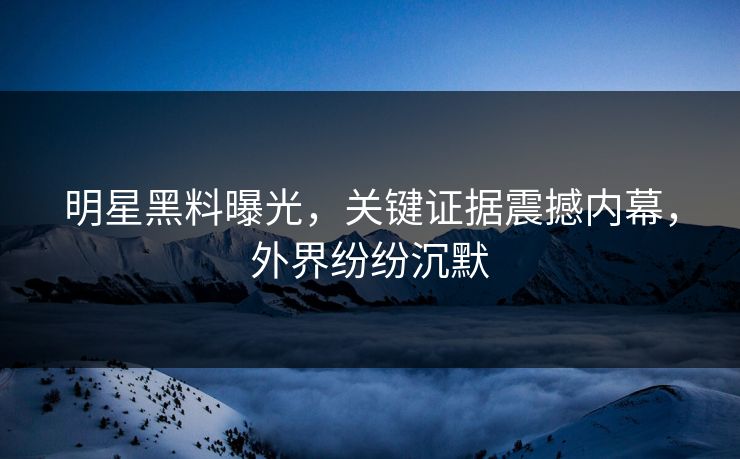 明星黑料曝光，关键证据震撼内幕，外界纷纷沉默