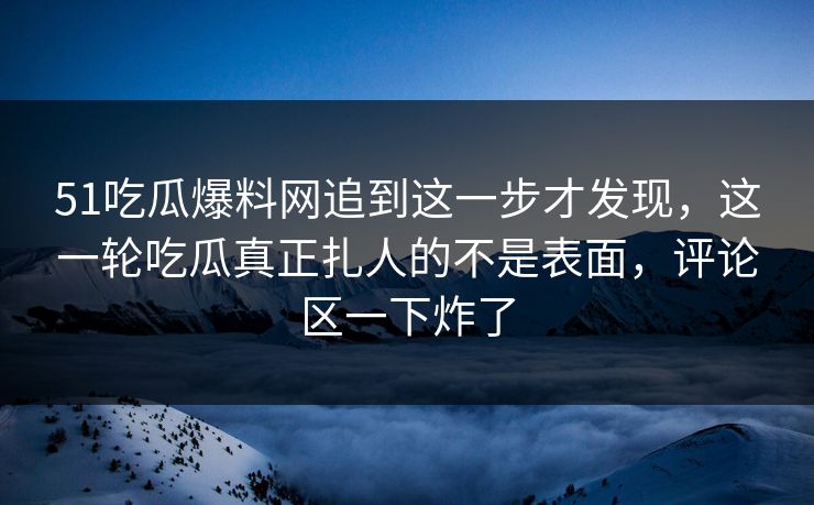 51吃瓜爆料网追到这一步才发现，这一轮吃瓜真正扎人的不是表面，评论区一下炸了