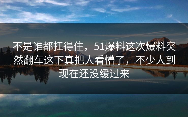 不是谁都扛得住，51爆料这次爆料突然翻车这下真把人看懵了，不少人到现在还没缓过来